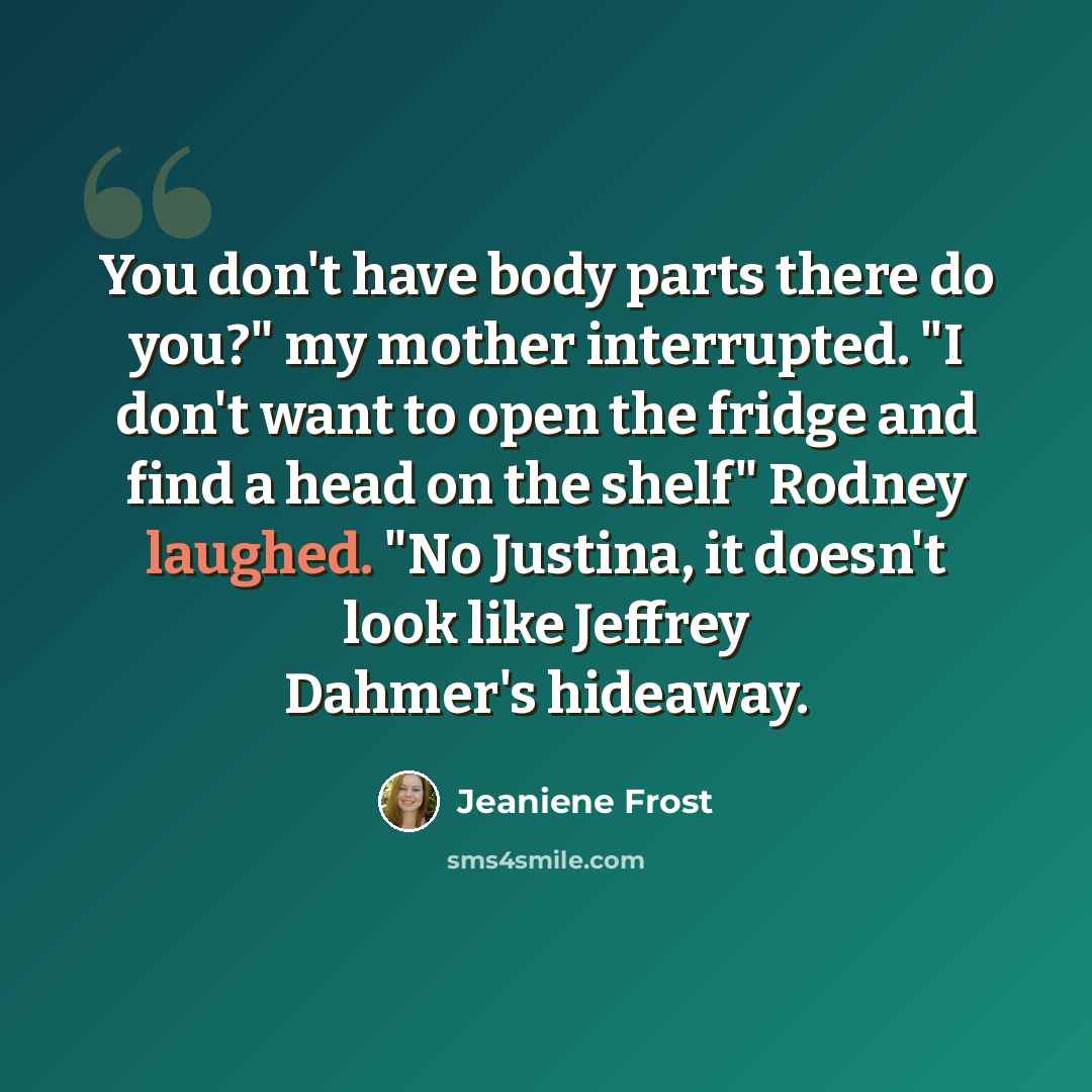 “You don't have body parts there do you?" my mother interrupted. "I don't want to open the fridge and find a head on the shelf" Rodney laughed. "No Justina, it doesn't look like Jeffrey Dahmer's hideaway.” quote by Jeaniene Frost