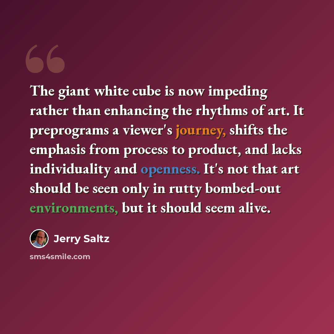 “The giant white cube is now impeding rather than enhancing the rhythms of art. It preprograms a viewer's journey, shifts the emphasis from process to product, and lacks individuality and openness. It's not that art should be seen only in rutty bombed-out environments, but it should seem alive.” quote by Jerry Saltz