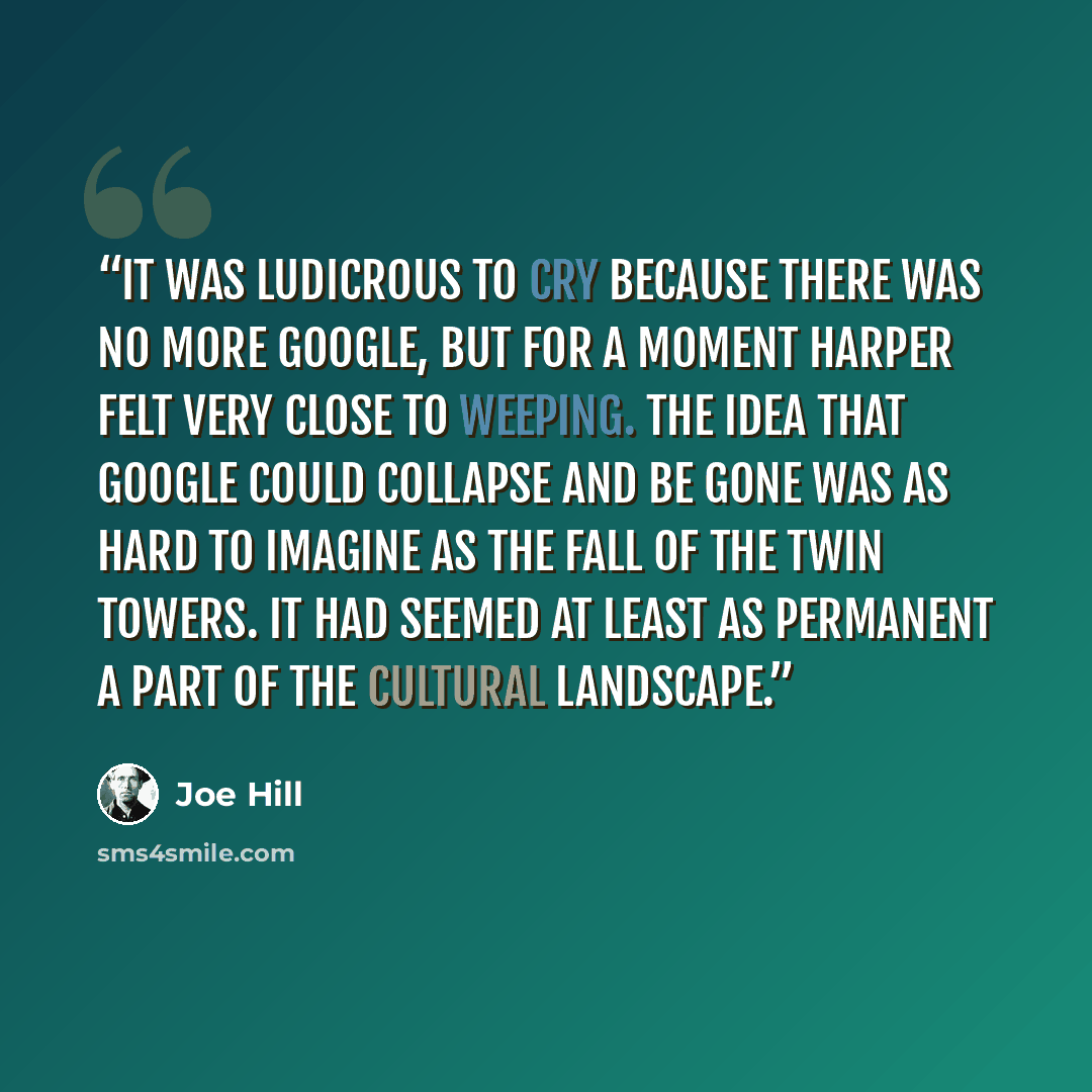 “It was ludicrous to cry because there was no more Google, but for a moment Harper felt very close to weeping. The idea that Google could collapse and be gone was as hard to imagine as the fall of the Twin Towers. It had seemed at least as permanent a part of the cultural landscape.” quote by Joe Hill