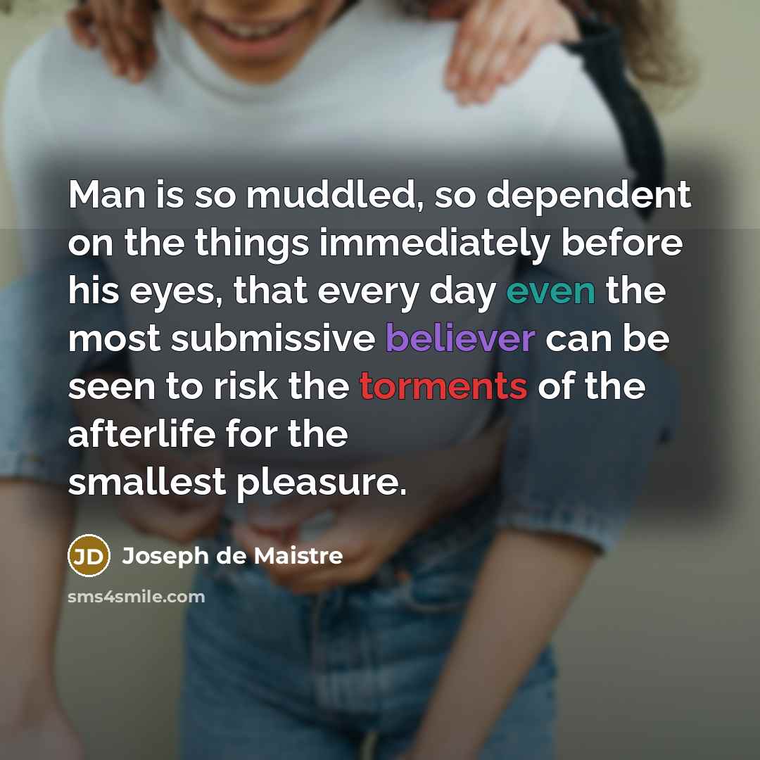 “Man is so muddled, so dependent on the things immediately before his eyes, that every day even the most submissive believer can be seen to risk the torments of the afterlife for the smallest pleasure.” quote by Joseph de Maistre