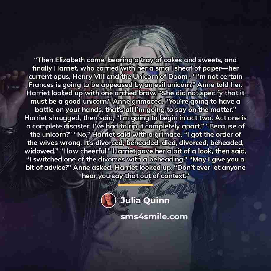 “Then Elizabeth came, bearing a tray of cakes and sweets, and finally Harriet, who carried with her a small sheaf of paper—her current opus, Henry VIII and the Unicorn of Doom . “I’m not certain Frances is going to be appeased by an evil unicorn,” Anne told her. Harriet looked up with one arched…” quote by Julia Quinn