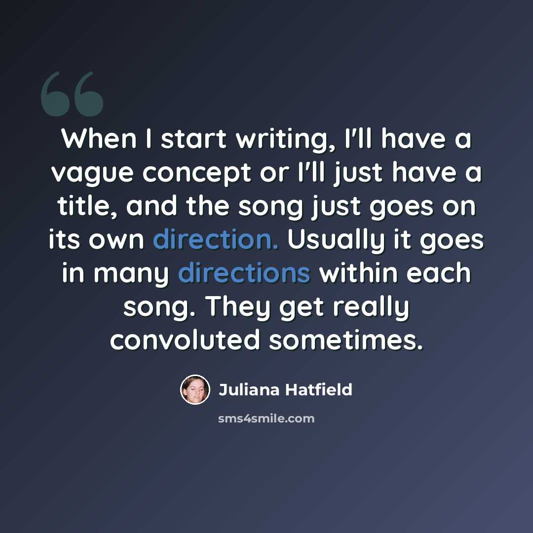 “When I start writing, I'll have a vague concept or I'll just have a title, and the song just goes on its own direction. Usually it goes in many directions within each song. They get really convoluted sometimes.” quote by Juliana Hatfield