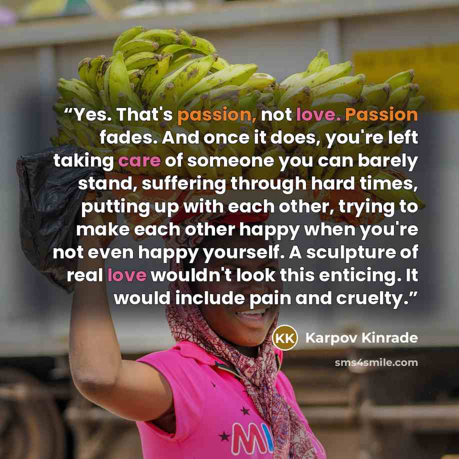 “Yes. That's passion, not love. Passion fades. And once it does, you're left taking care of someone you can barely stand, suffering through hard times, putting up with each other, trying to make each other happy when you're not even happy yourself. A sculpture of real love wouldn't look this…” quote by Karpov Kinrade
