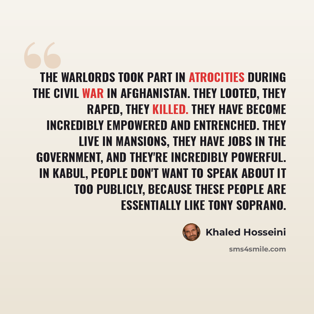 “The warlords took part in atrocities during the civil war in Afghanistan. They looted, they raped, they killed. They have become incredibly empowered and entrenched. They live in mansions, they have jobs in the government, and they're incredibly powerful. In Kabul, people don't want to speak about…” quote by Khaled Hosseini