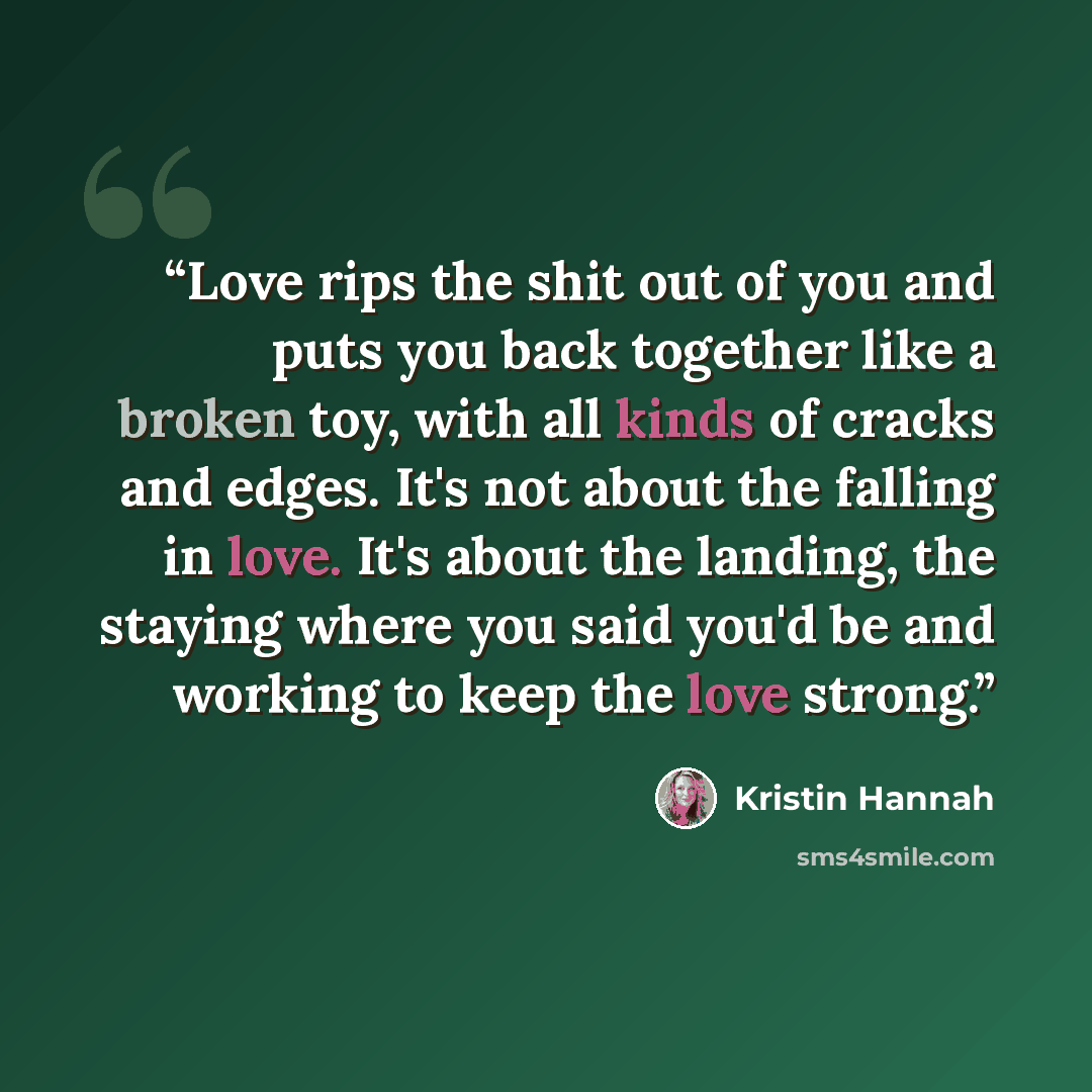 “Love rips the shit out of you and puts you back together like a broken toy, with all kinds of cracks and edges. It's not about the falling in love. It's about the landing, the staying where you said you'd be and working to keep the love strong.” quote by Kristin Hannah