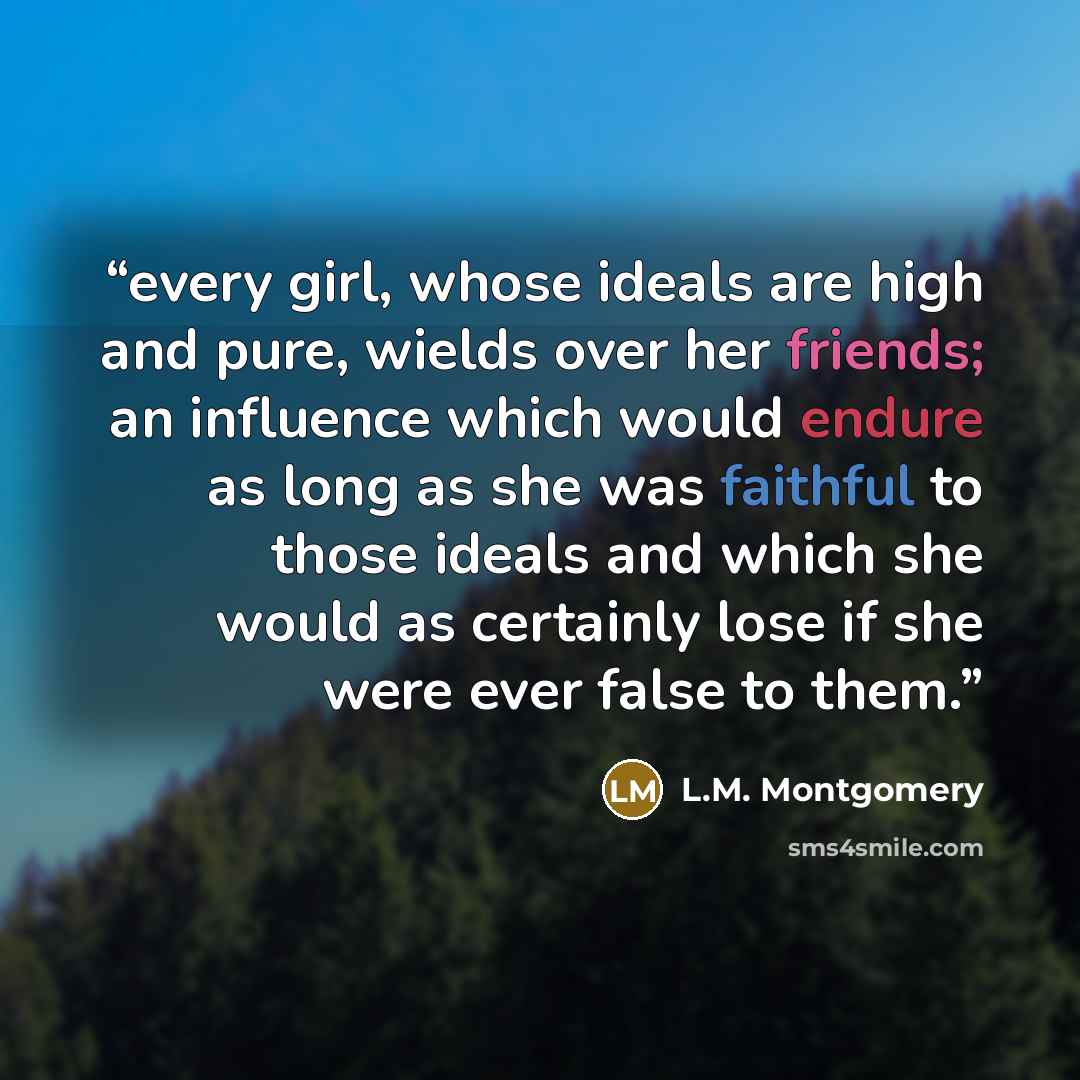 “every girl, whose ideals are high and pure, wields over her friends; an influence which would endure as long as she was faithful to those ideals and which she would as certainly lose if she were ever false to them.” quote by L.M. Montgomery