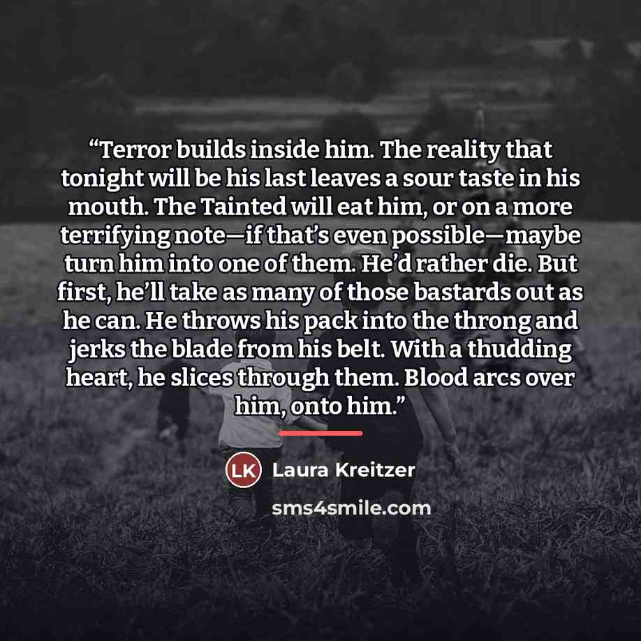 “Terror builds inside him. The reality that tonight will be his last leaves a sour taste in his mouth. The Tainted will eat him, or on a more terrifying note—if that’s even possible—maybe turn him into one of them. He’d rather die. But first, he’ll take as many of those bastards out as he can. He…” quote by Laura Kreitzer