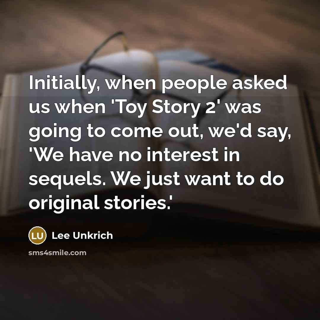 “Initially, when people asked us when 'Toy Story 2' was going to come out, we'd say, 'We have no interest in sequels. We just want to do original stories.'” quote by Lee Unkrich