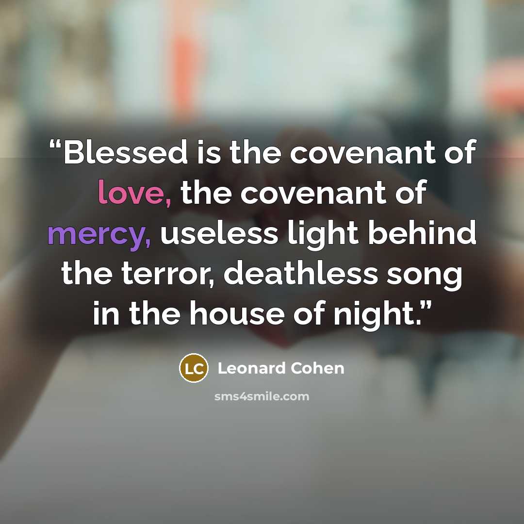 “Blessed is the covenant of love, the covenant of mercy, useless light behind the terror, deathless song in the house of night.” quote by Leonard Cohen