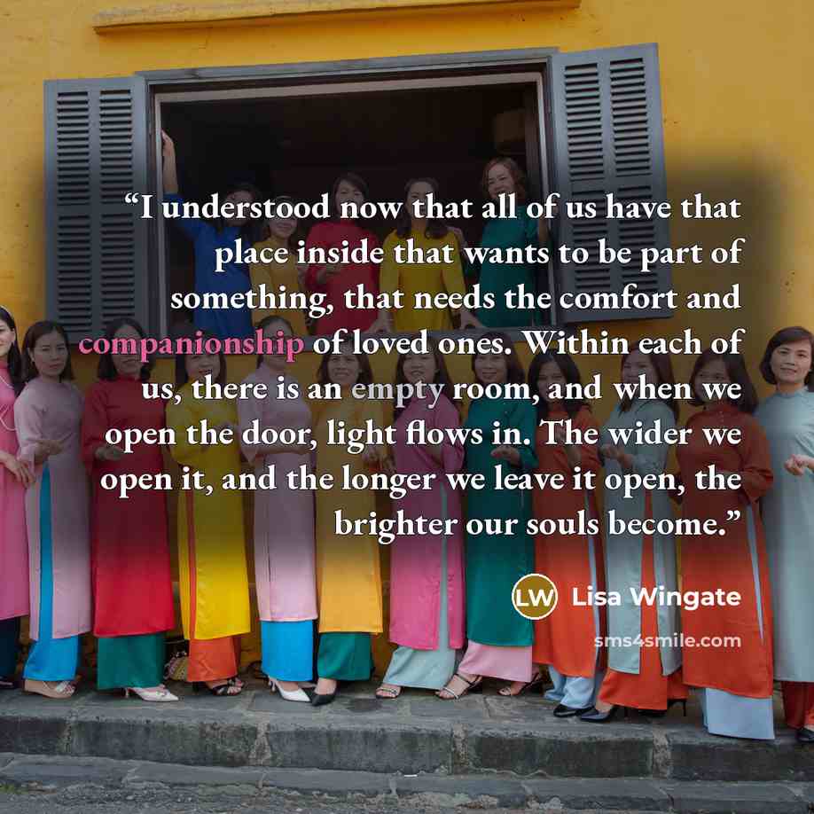 “I understood now that all of us have that place inside that wants to be part of something, that needs the comfort and companionship of loved ones. Within each of us, there is an empty room, and when we open the door, light flows in. The wider we open it, and the longer we leave it open, the…” quote by Lisa Wingate