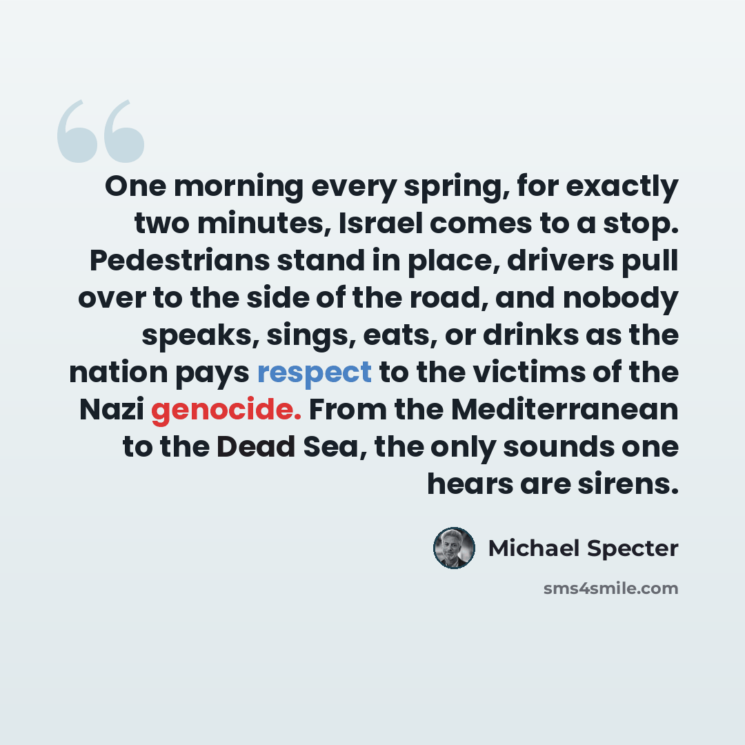 “One morning every spring, for exactly two minutes, Israel comes to a stop. Pedestrians stand in place, drivers pull over to the side of the road, and nobody speaks, sings, eats, or drinks as the nation pays respect to the victims of the Nazi genocide. From the Mediterranean to the Dead Sea, the…” quote by Michael Specter
