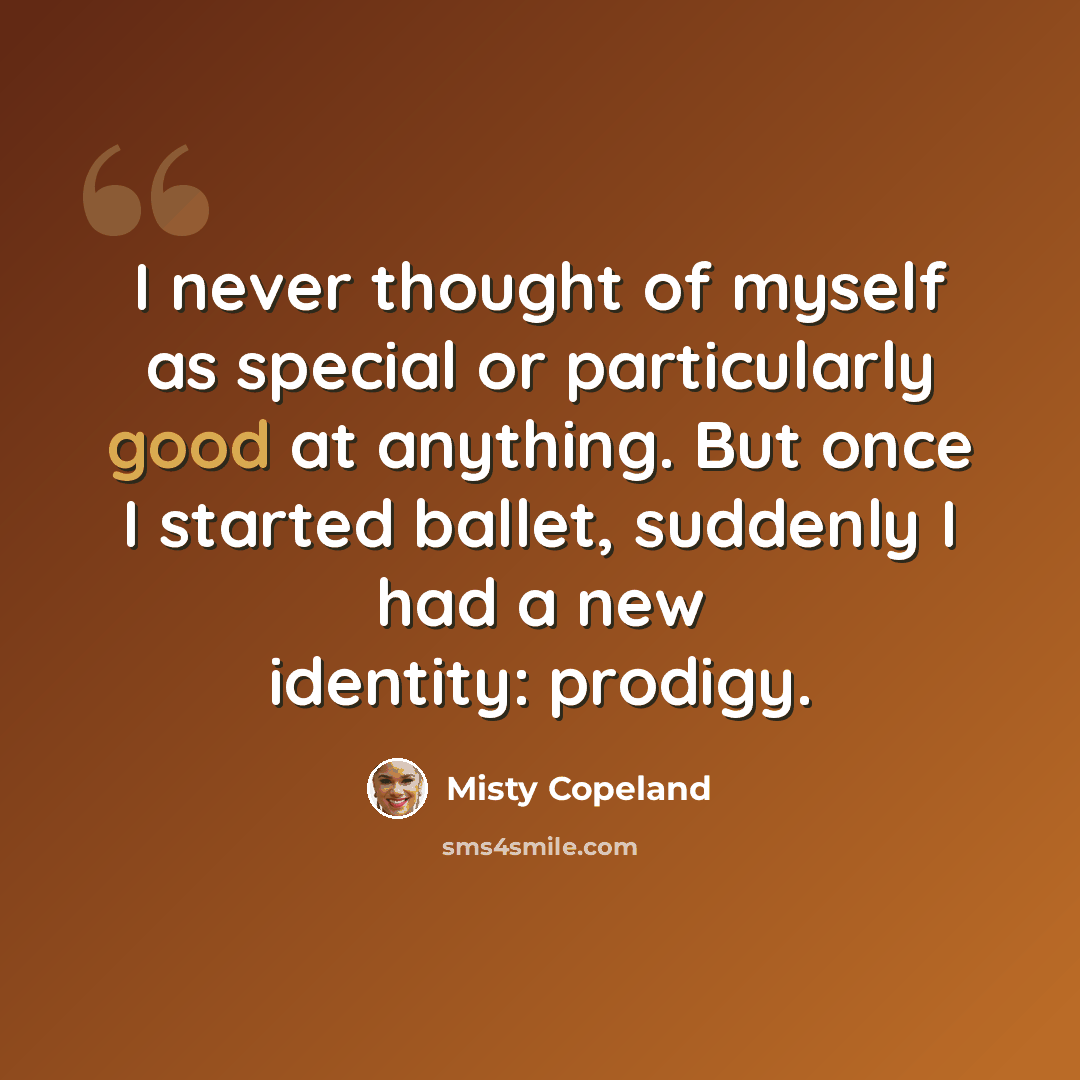 “I never thought of myself as special or particularly good at anything. But once I started ballet, suddenly I had a new identity: prodigy.” quote by Misty Copeland