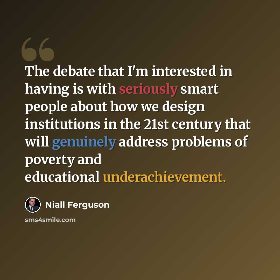 “The debate that I'm interested in having is with seriously smart people about how we design institutions in the 21st century that will genuinely address problems of poverty and educational underachievement.” quote by Niall Ferguson