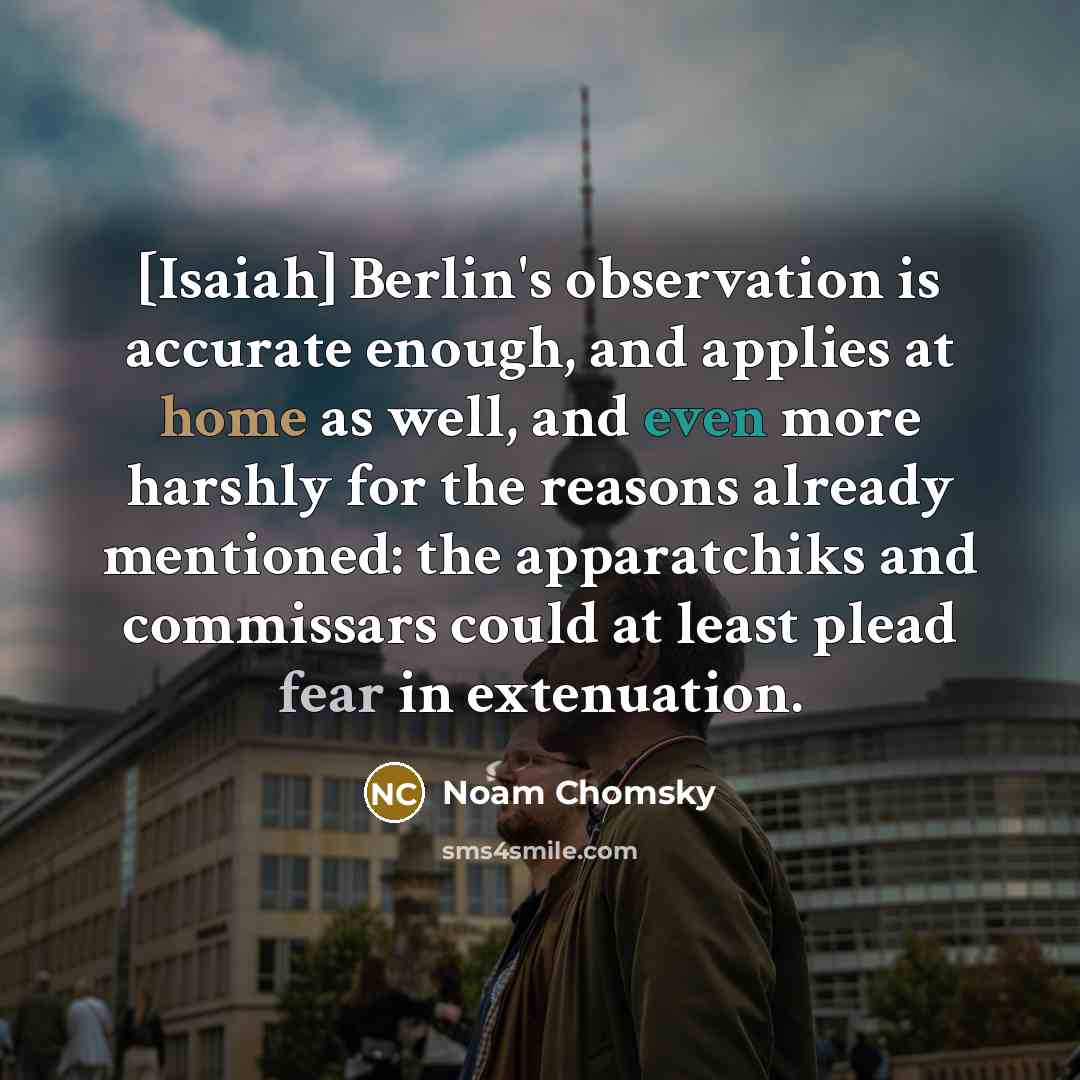 “[Isaiah] Berlin's observation is accurate enough, and applies at home as well, and even more harshly for the reasons already mentioned: the apparatchiks and commissars could at least plead fear in extenuation.” quote by Noam Chomsky