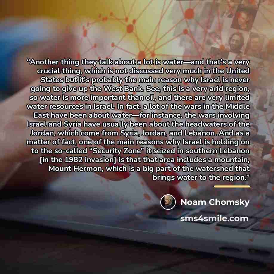 “Another thing they talk about a lot is water—and that’s a very crucial thing, which is not discussed very much in the United States but it’s probably the main reason why Israel is never going to give up the West Bank. See, this is a very arid region, so water is more important than oil, and there…” quote by Noam Chomsky