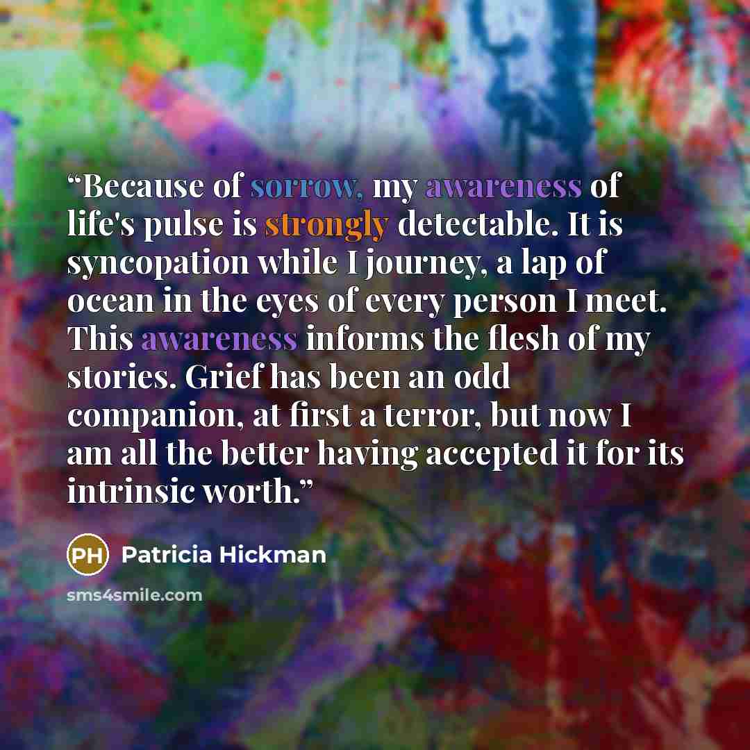 “Because of sorrow, my awareness of life's pulse is strongly detectable. It is syncopation while I journey, a lap of ocean in the eyes of every person I meet. This awareness informs the flesh of my stories. Grief has been an odd companion, at first a terror, but now I am all the better having…” quote by Patricia Hickman