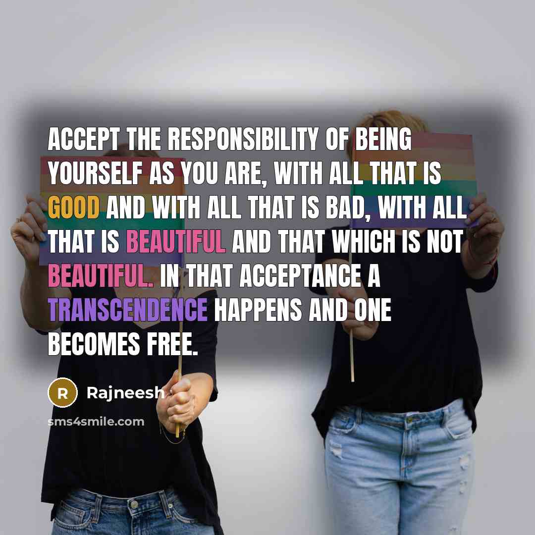 “Accept the responsibility of being yourself as you are, with all that is good and with all that is bad, with all that is beautiful and that which is not beautiful. In that acceptance a transcendence happens and one becomes free.” quote by Rajneesh