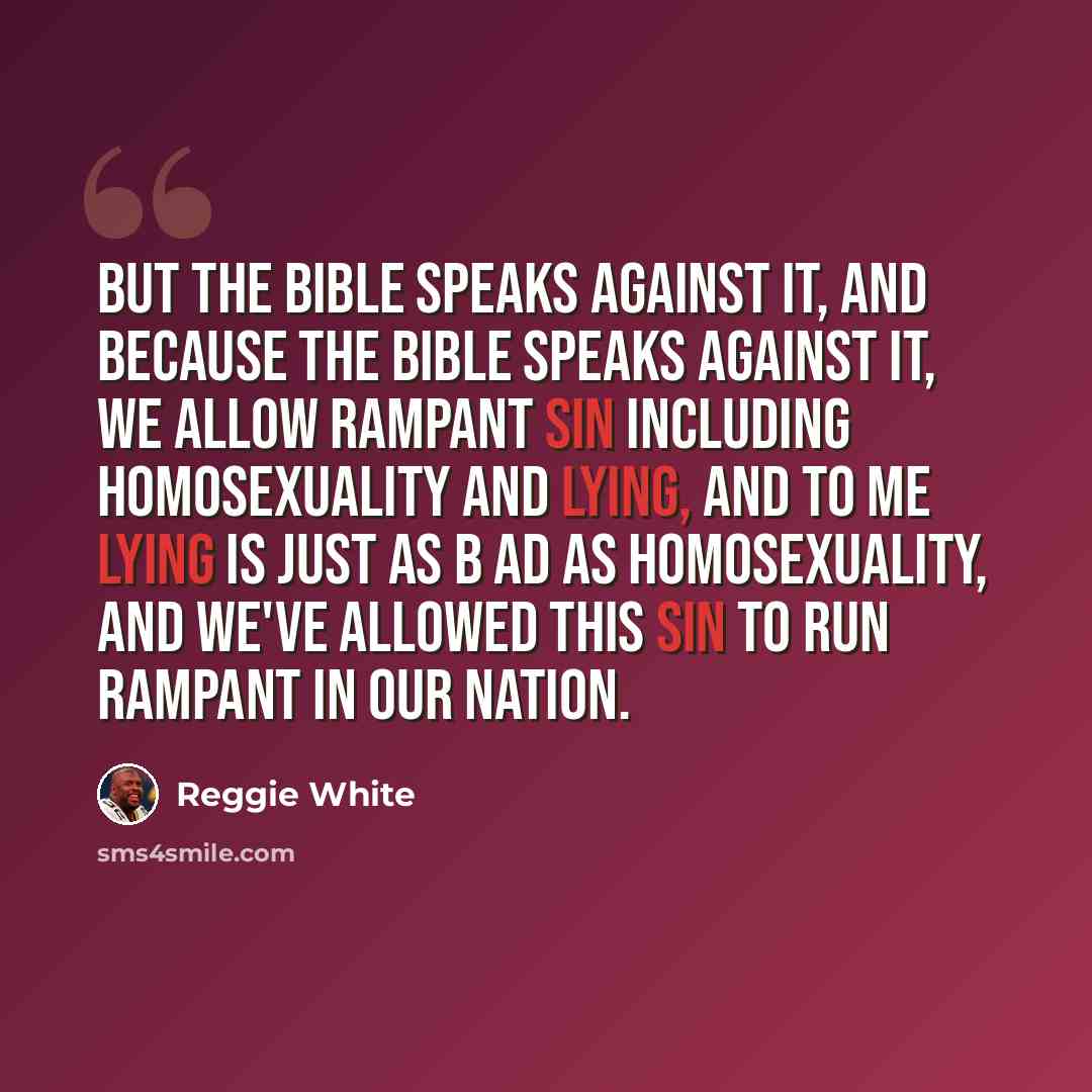 “But the Bible speaks against it, and because the Bible speaks against it, we allow rampant sin including homosexuality and lying, and to me lying is just as b ad as homosexuality, and we've allowed this sin to run rampant in our nation.” quote by Reggie White
