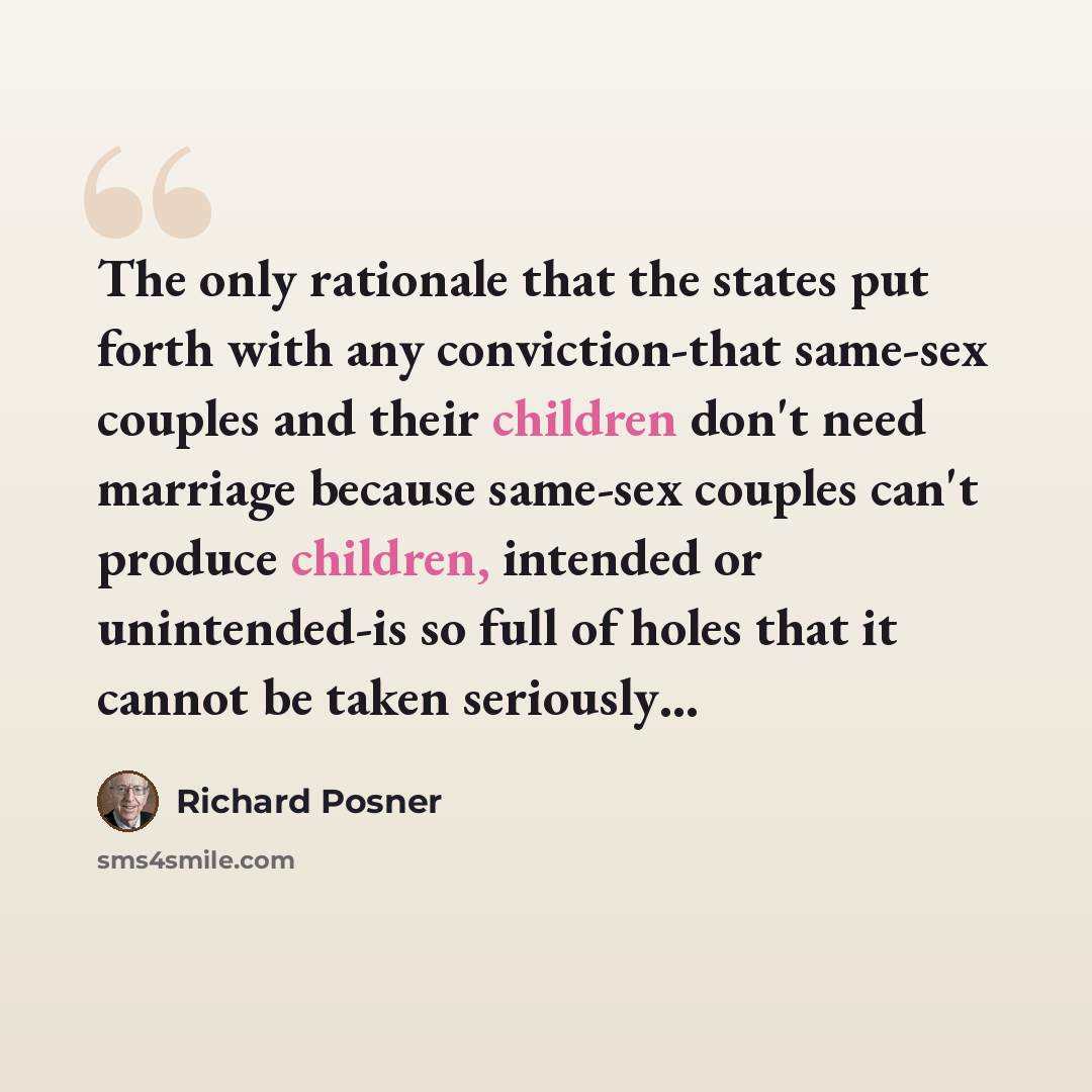 “The only rationale that the states put forth with any conviction-that same-sex couples and their children don't need marriage because same-sex couples can't produce children, intended or unintended-is so full of holes that it cannot be taken seriously…” quote by Richard Posner