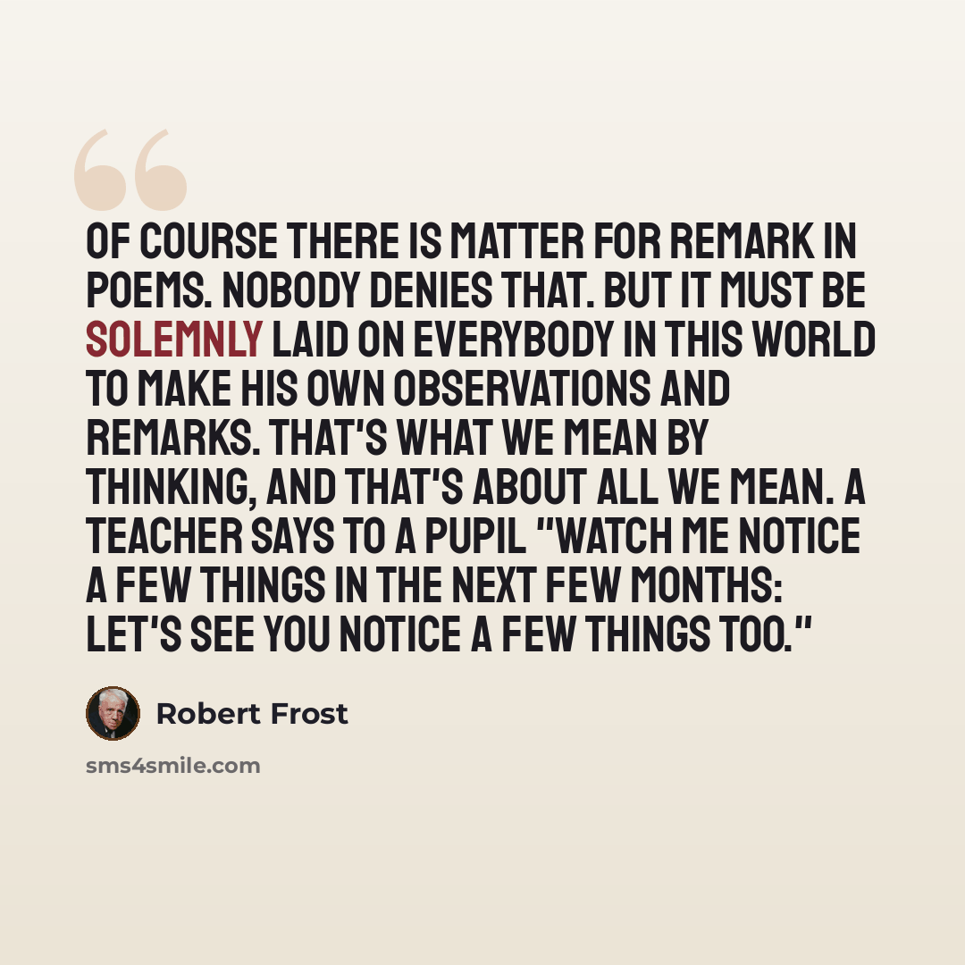 “Of course there is matter for remark in poems. Nobody denies that. But it must be solemnly laid on everybody in this world to make his own observations and remarks. That's what we mean by thinking, and that's about all we mean. A teacher says to a pupil "Watch me notice a few things in the next…” quote by Robert Frost