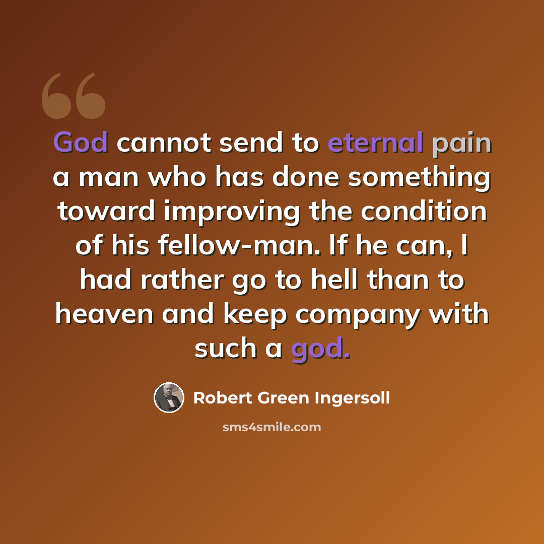 “God cannot send to eternal pain a man who has done something toward improving the condition of his fellow-man. If he can, I had rather go to hell than to heaven and keep company with such a god.” quote by Robert Green Ingersoll