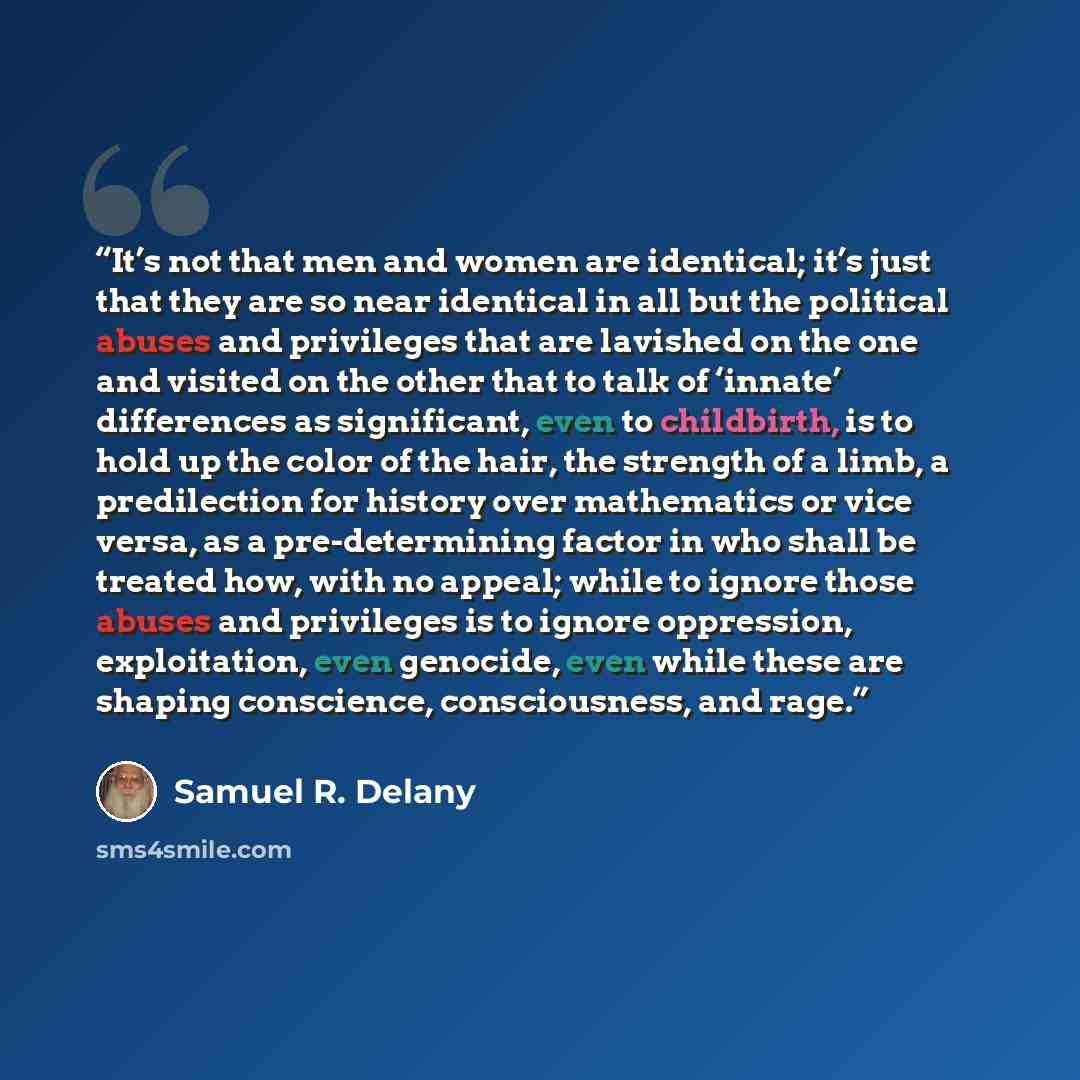“It’s not that men and women are identical; it’s just that they are so near identical in all but the political abuses and privileges that are lavished on the one and visited on the other that to talk of ‘innate’ differences as significant, even to childbirth, is to hold up the color of the hair…” quote by Samuel R. Delany