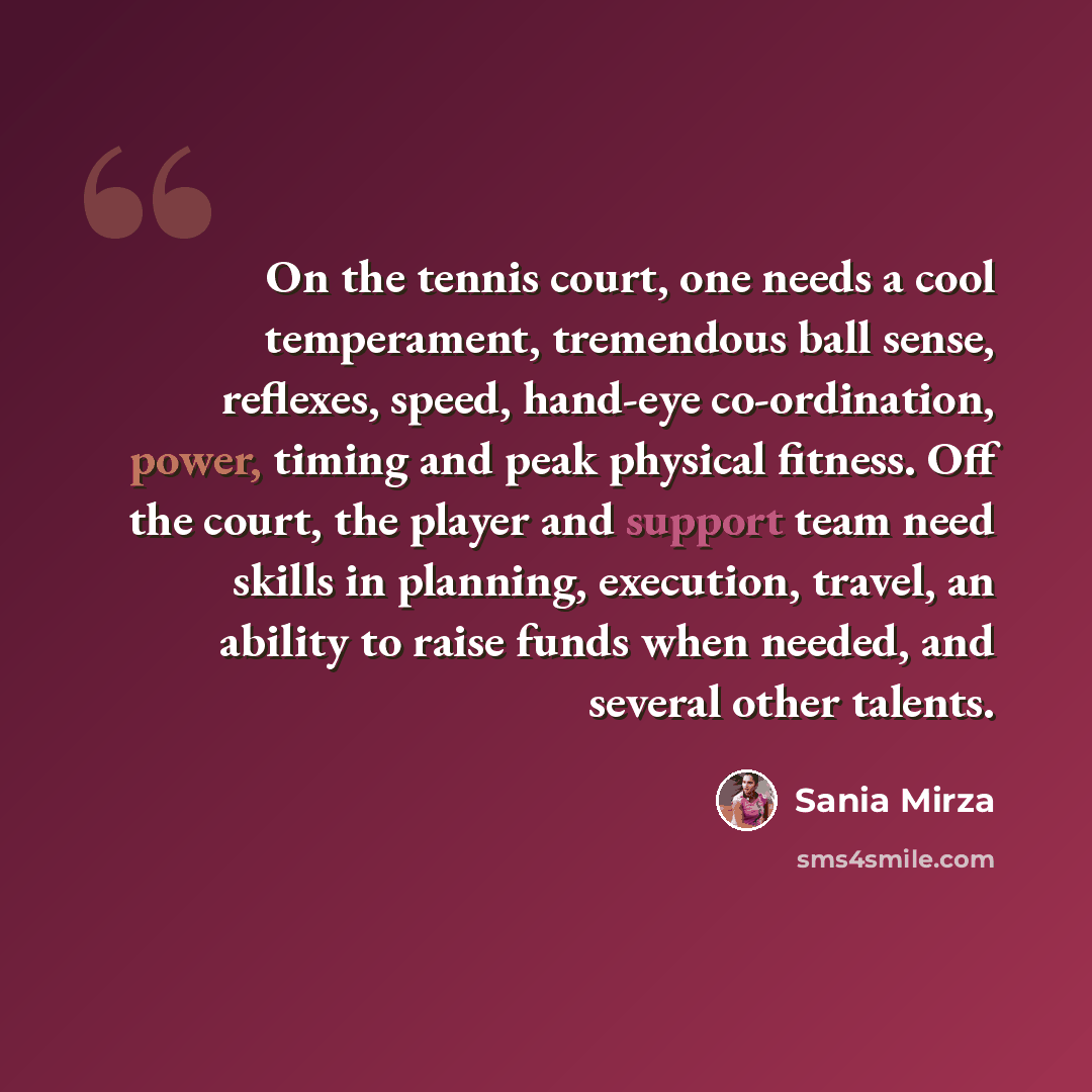“On the tennis court, one needs a cool temperament, tremendous ball sense, reflexes, speed, hand-eye co-ordination, power, timing and peak physical fitness. Off the court, the player and support team need skills in planning, execution, travel, an ability to raise funds when needed, and several…” quote by Sania Mirza