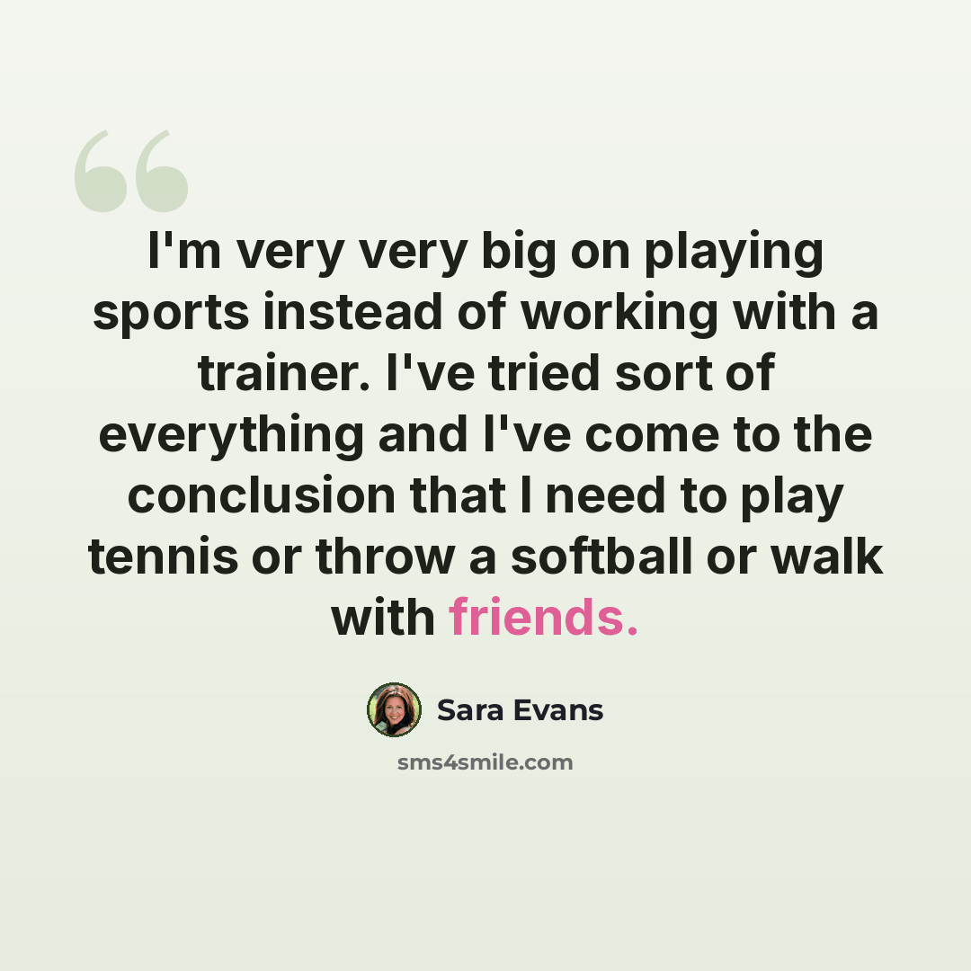 “I'm very very big on playing sports instead of working with a trainer. I've tried sort of everything and I've come to the conclusion that I need to play tennis or throw a softball or walk with friends.” quote by Sara Evans
