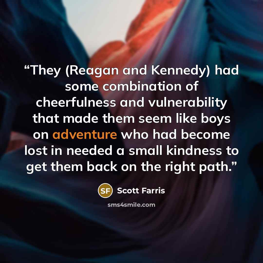 “They (Reagan and Kennedy) had some combination of cheerfulness and vulnerability that made them seem like boys on adventure who had become lost in needed a small kindness to get them back on the right path.” quote by Scott Farris