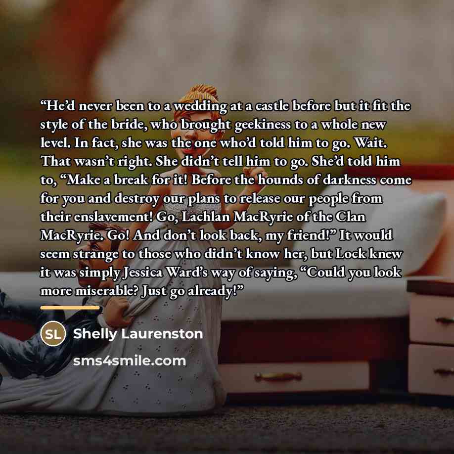 “He’d never been to a wedding at a castle before but it fit the style of the bride, who brought geekiness to a whole new level. In fact, she was the one who’d told him to go. Wait. That wasn’t right. She didn’t tell him to go. She’d told him to, “Make a break for it! Before the hounds of darkness…” quote by Shelly Laurenston