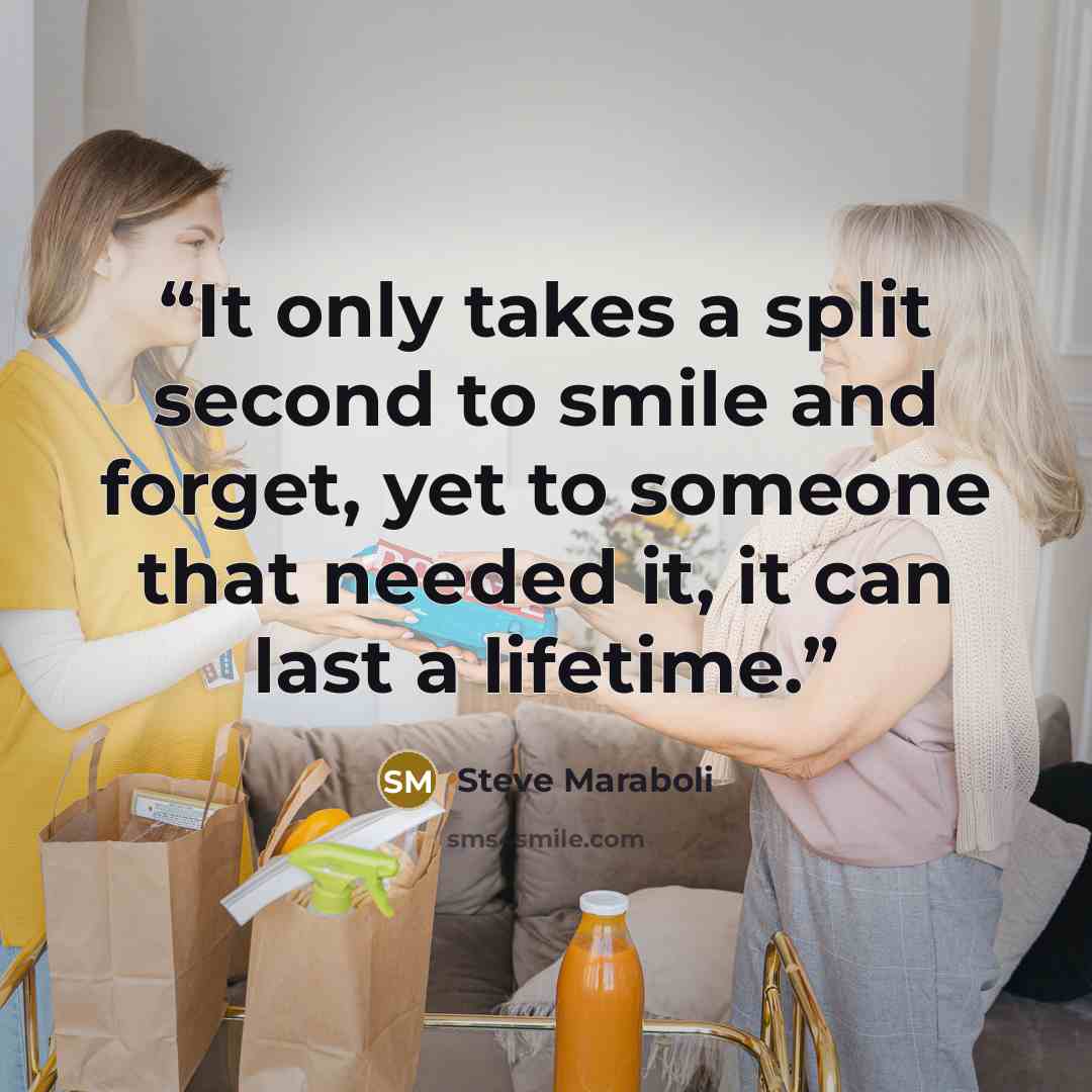 “It only takes a split second to smile and forget, yet to someone that needed it, it can last a lifetime.” quote by Steve Maraboli