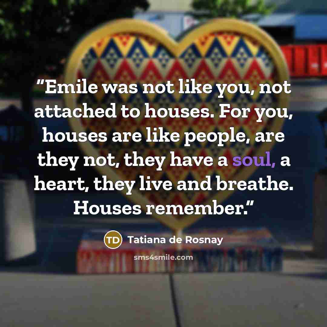 “Emile was not like you, not attached to houses. For you, houses are like people, are they not, they have a soul, a heart, they live and breathe. Houses remember.” quote by Tatiana de Rosnay