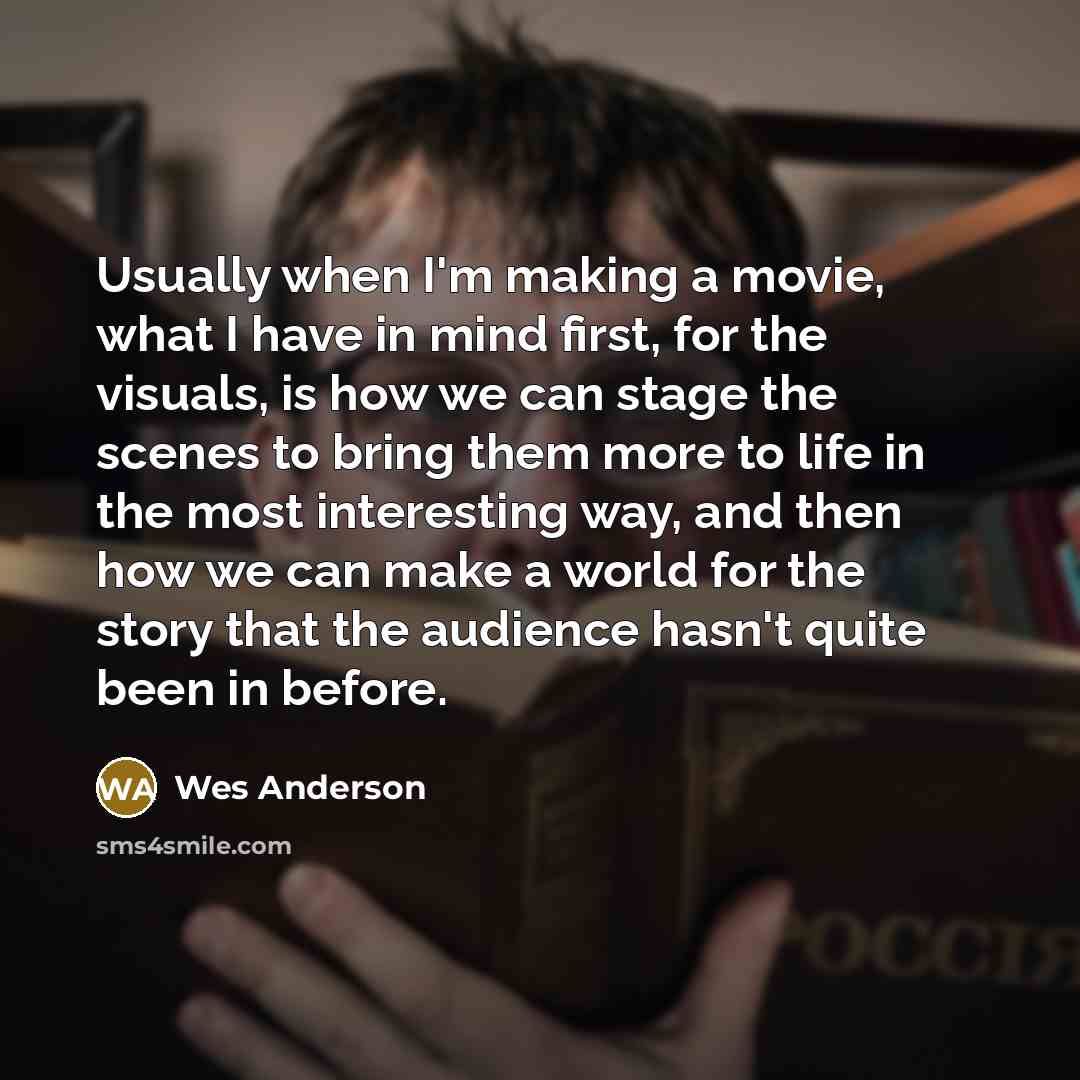 “Usually when I'm making a movie, what I have in mind first, for the visuals, is how we can stage the scenes to bring them more to life in the most interesting way, and then how we can make a world for the story that the audience hasn't quite been in before.” quote by Wes Anderson