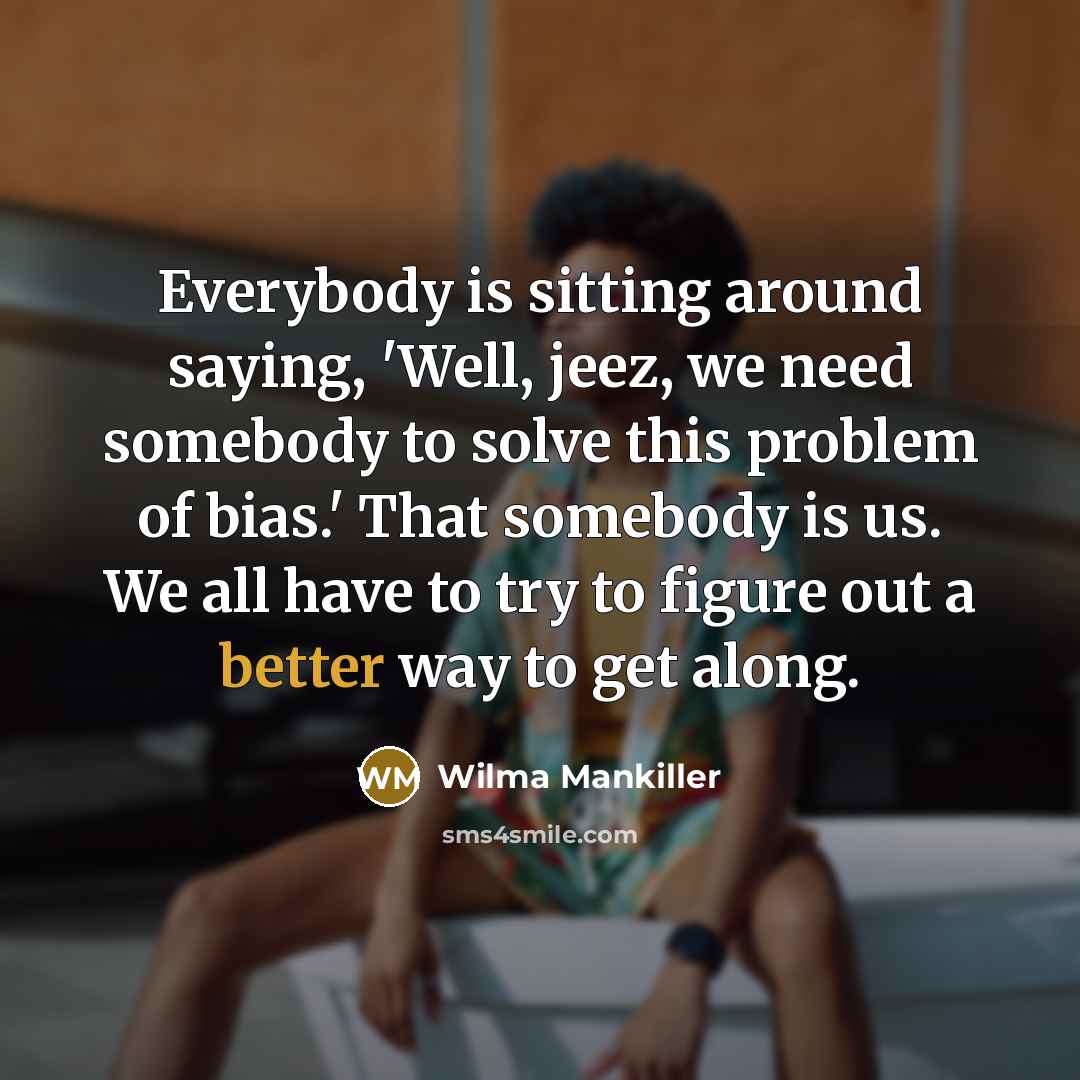 “Everybody is sitting around saying, 'Well, jeez, we need somebody to solve this problem of bias.' That somebody is us. We all have to try to figure out a better way to get along.” quote by Wilma Mankiller