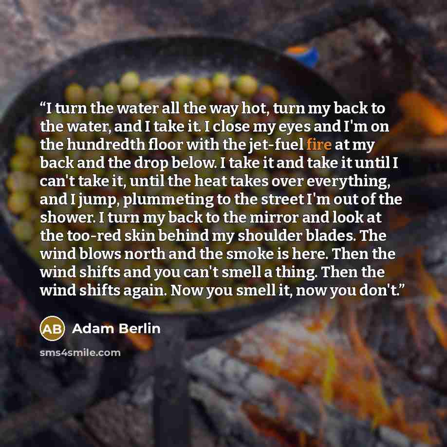 “I turn the water all the way hot, turn my back to the water, and I take it. I close my eyes and I'm on the hundredth floor with the jet-fuel fire at my back and the drop below. I take it and take it until I can't take it, until the heat takes over everything, and I jump, plummeting to the street…” quote by Adam Berlin