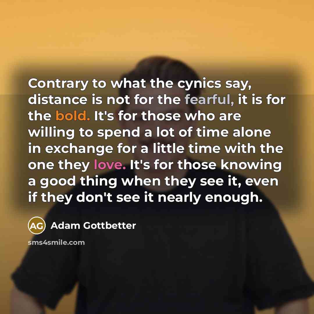 “Contrary to what the cynics say, distance is not for the fearful, it is for the bold. It's for those who are willing to spend a lot of time alone in exchange for a little time with the one they love. It's for those knowing a good thing when they see it, even if they don't see it nearly enough.” quote by Adam Gottbetter