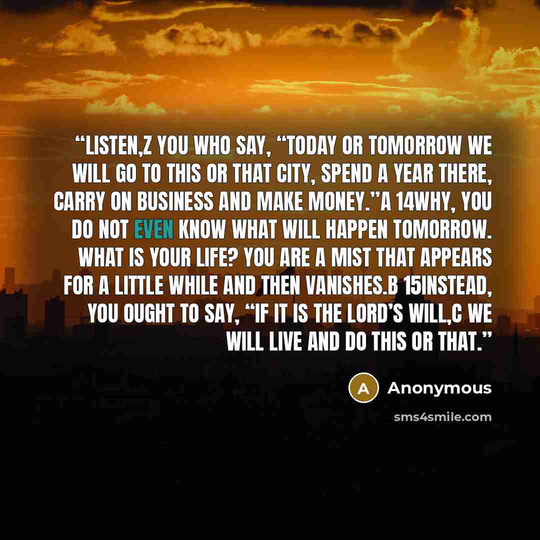 “listen,z you who say, “Today or tomorrow we will go to this or that city, spend a year there, carry on business and make money.”a 14Why, you do not even know what will happen tomorrow. What is your life? You are a mist that appears for a little while and then vanishes.b 15Instead, you ought to…” quote by Anonymous
