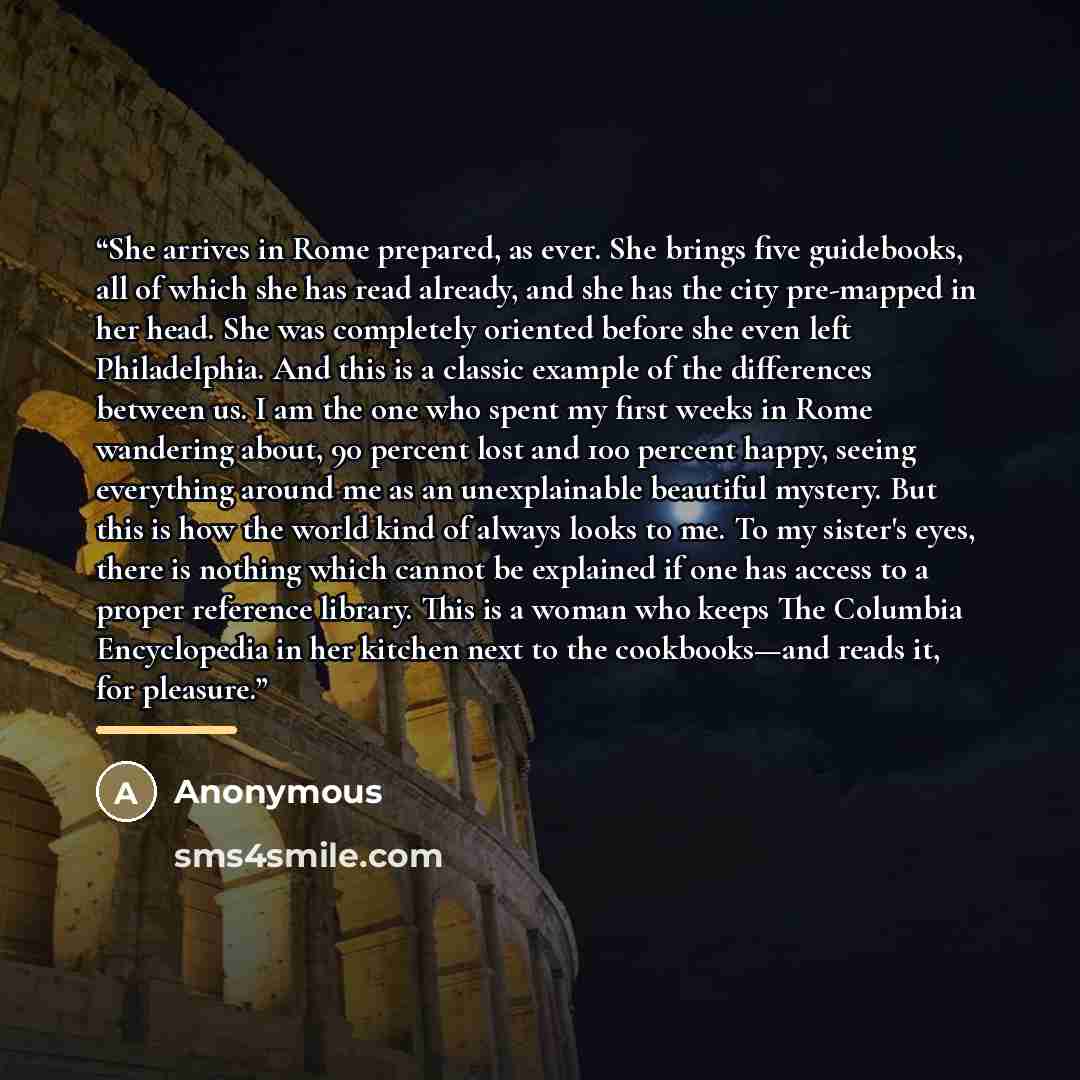 “She arrives in Rome prepared, as ever. She brings five guidebooks, all of which she has read already, and she has the city pre-mapped in her head. She was completely oriented before she even left Philadelphia. And this is a classic example of the differences between us. I am the one who spent my…” quote by Anonymous