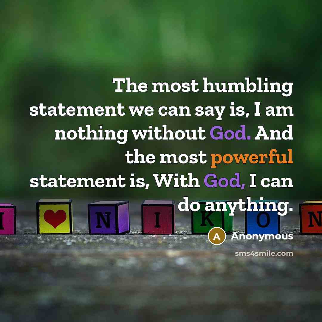 “The most humbling statement we can say is, I am nothing without God. And the most powerful statement is, With God, I can do anything.” quote by Anonymous