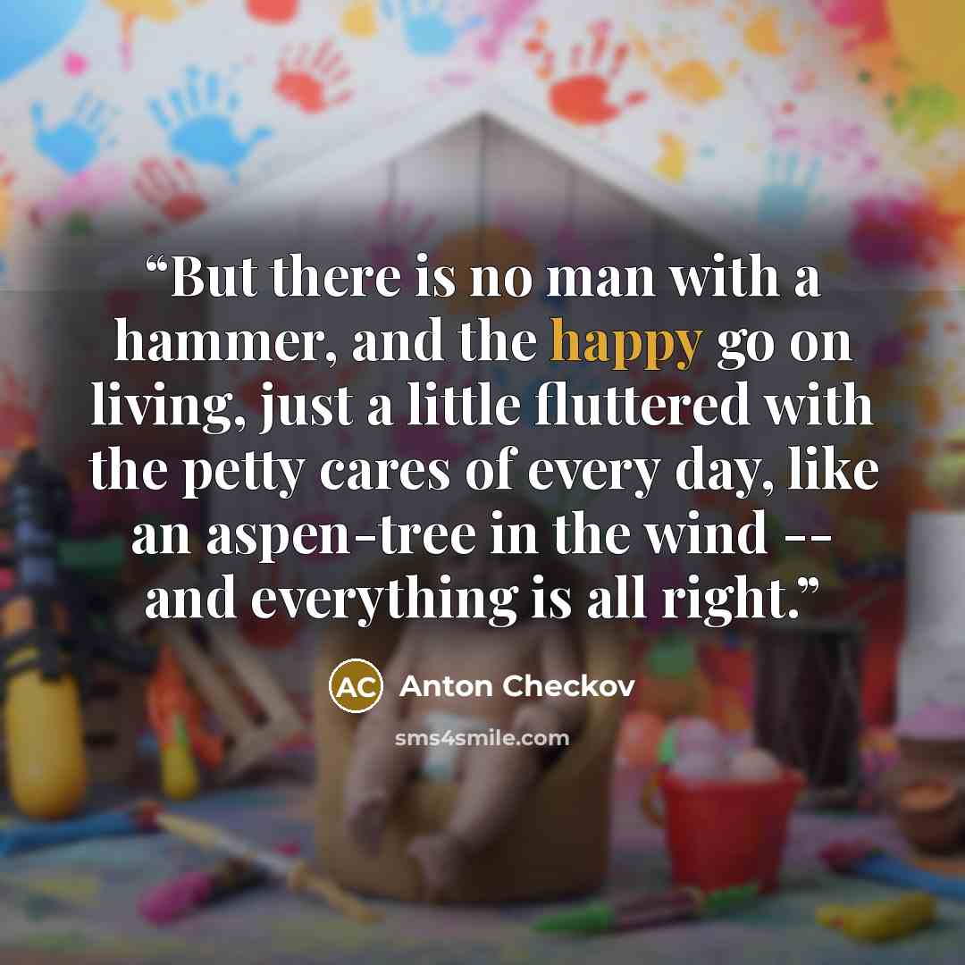 “But there is no man with a hammer, and the happy go on living, just a little fluttered with the petty cares of every day, like an aspen-tree in the wind -- and everything is all right.” quote by Anton Checkov