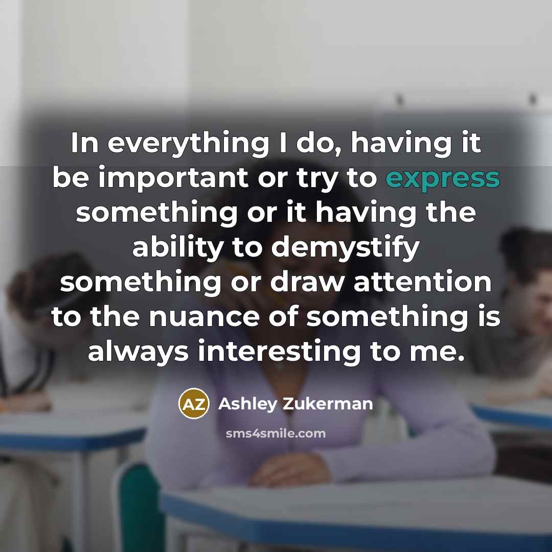 “In everything I do, having it be important or try to express something or it having the ability to demystify something or draw attention to the nuance of something is always interesting to me.” quote by Ashley Zukerman