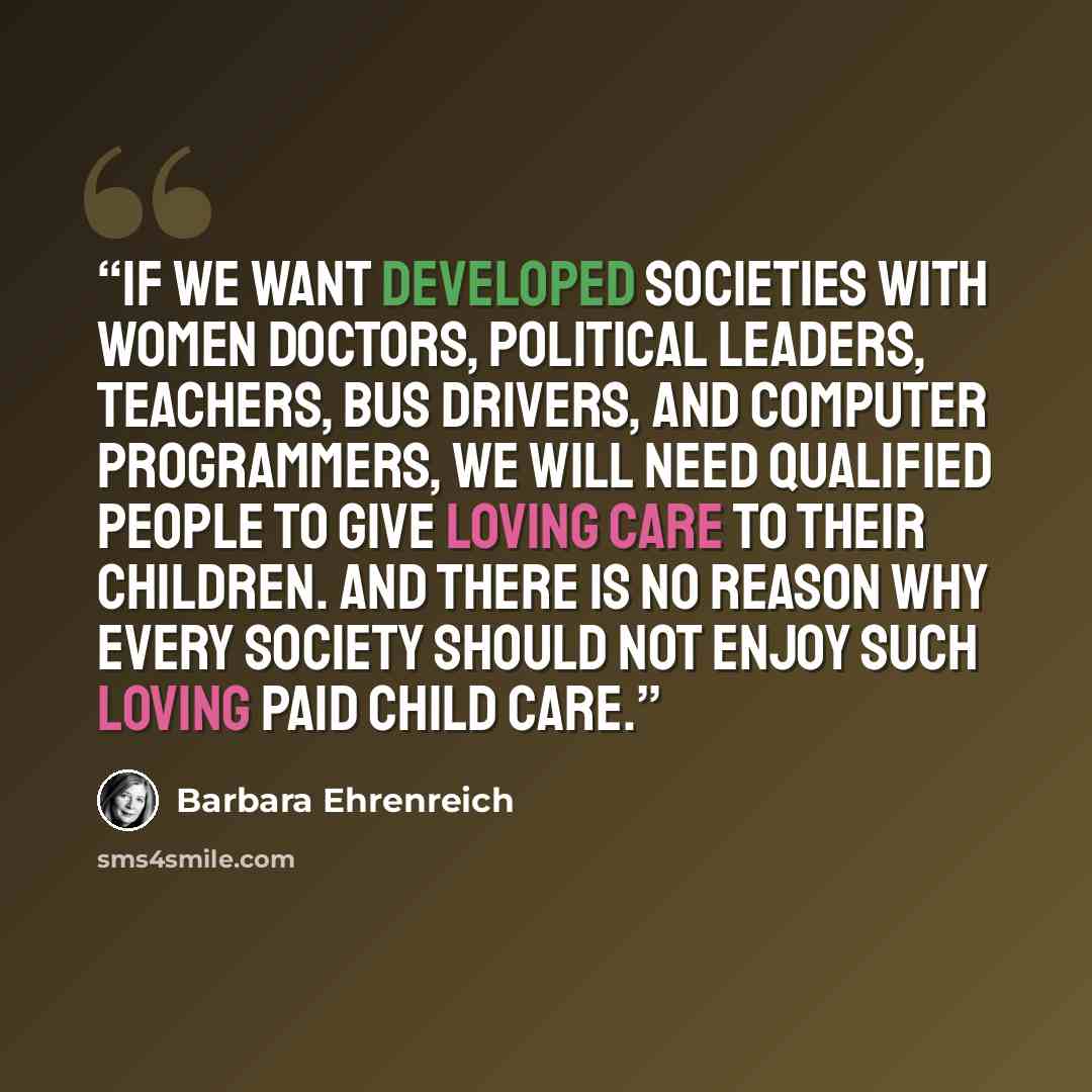 “If we want developed societies with women doctors, political leaders, teachers, bus drivers, and computer programmers, we will need qualified people to give loving care to their children. And there is no reason why every society should not enjoy such loving paid child care.” quote by Barbara Ehrenreich