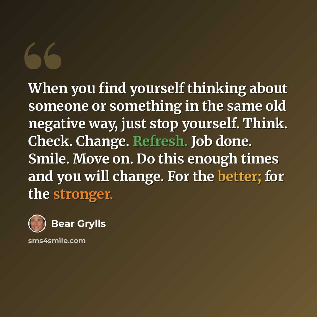 “When you find yourself thinking about someone or something in the same old negative way, just stop yourself. Think. Check. Change. Refresh. Job done. Smile. Move on. Do this enough times and you will change. For the better; for the stronger.” quote by Bear Grylls