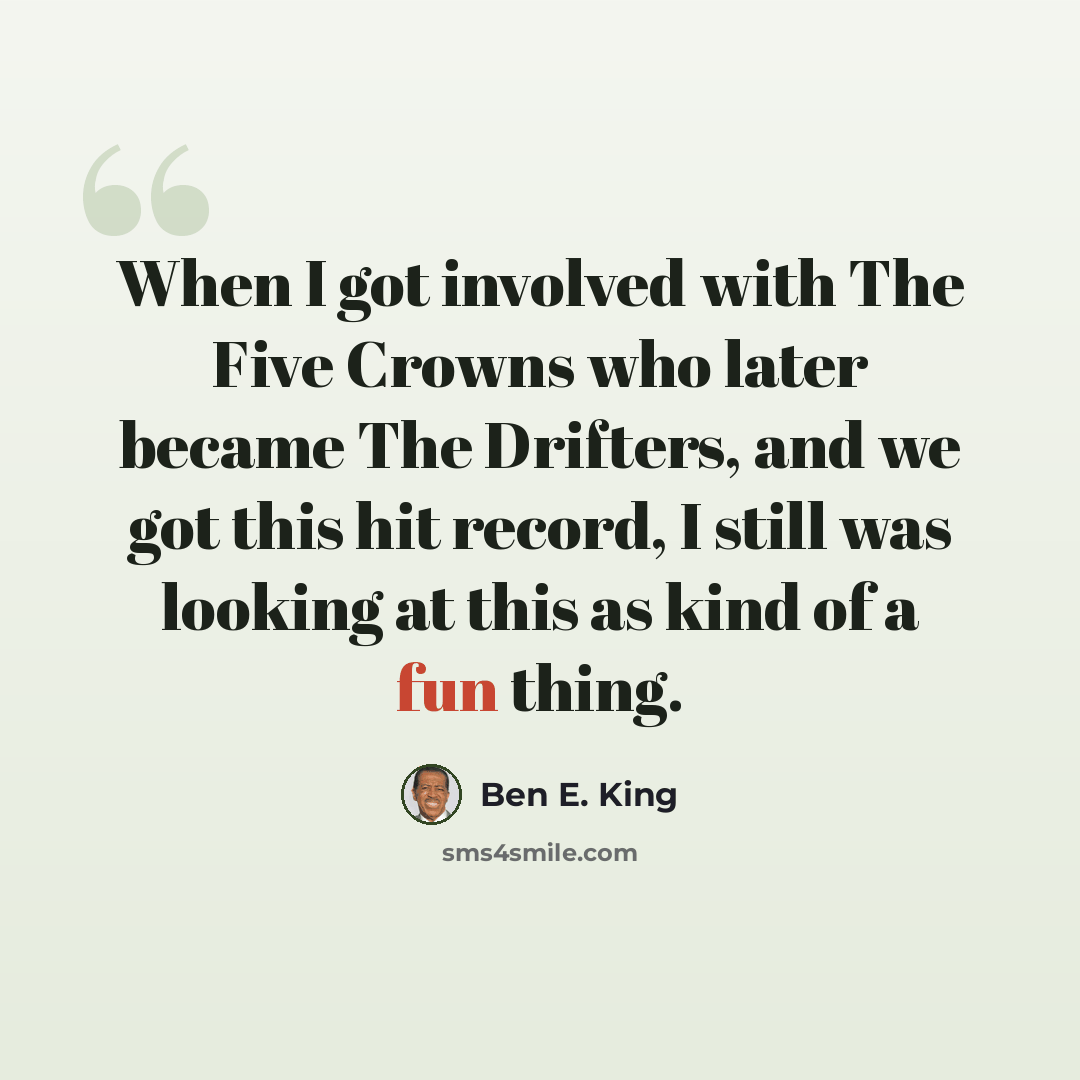 “When I got involved with The Five Crowns who later became The Drifters, and we got this hit record, I still was looking at this as kind of a fun thing.” quote by Ben E. King