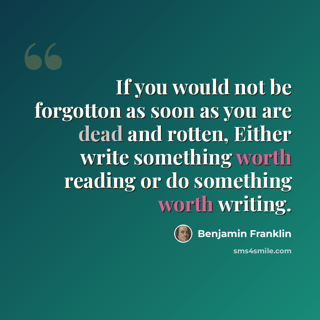 “If you would not be forgotton as soon as you are dead and rotten, Either write something worth reading or do something worth writing.” quote by Benjamin Franklin