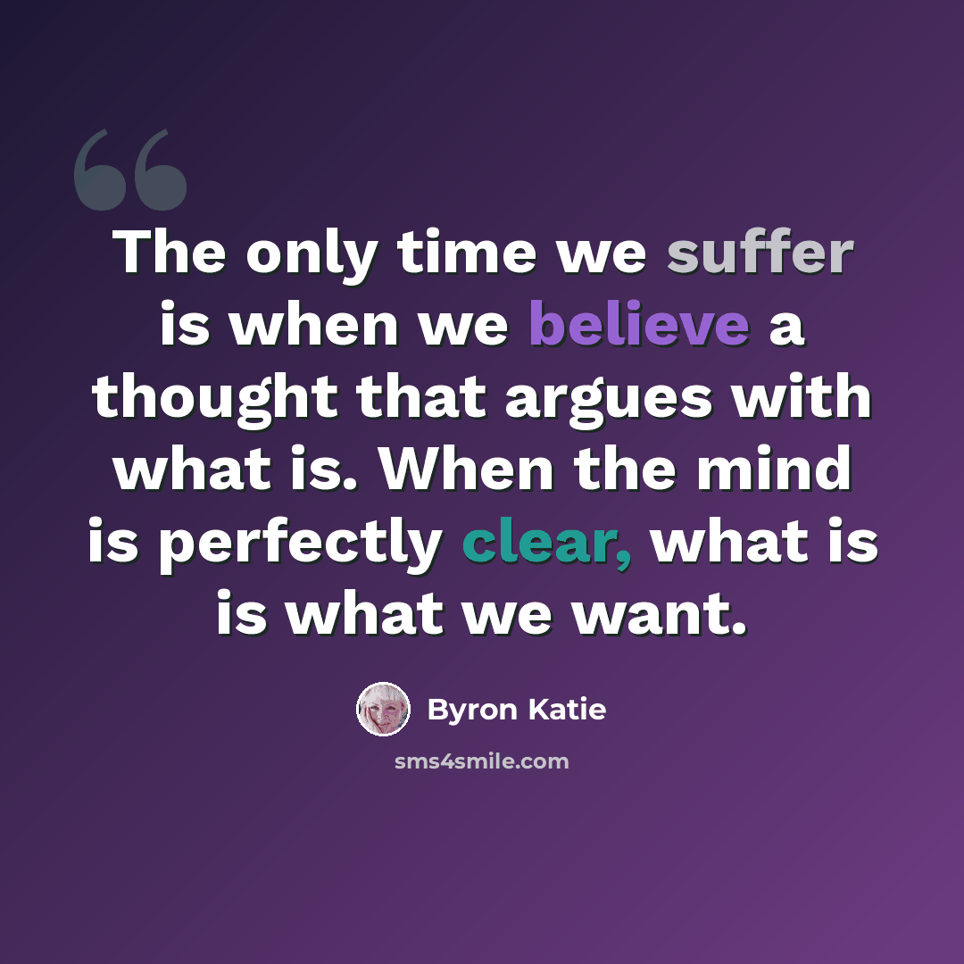 “The only time we suffer is when we believe a thought that argues with what is. When the mind is perfectly clear, what is is what we want.” quote by Byron Katie