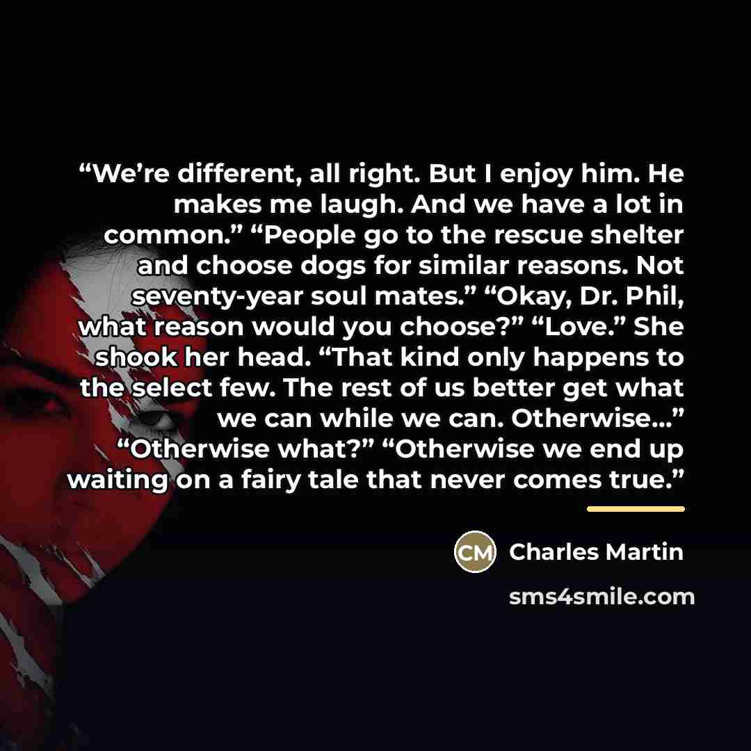 “We’re different, all right. But I enjoy him. He makes me laugh. And we have a lot in common.” “People go to the rescue shelter and choose dogs for similar reasons. Not seventy-year soul mates.” “Okay, Dr. Phil, what reason would you choose?” “Love.” She shook her head. “That kind only happens to…” quote by Charles Martin