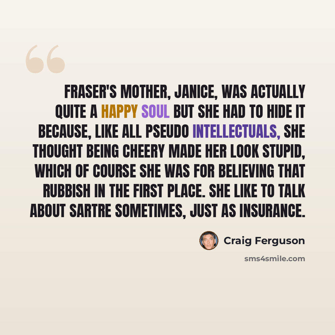 “Fraser's mother, Janice, was actually quite a happy soul but she had to hide it because, like all pseudo intellectuals, she thought being cheery made her look stupid, which of course she was for believing that rubbish in the first place. She like to talk about Sartre sometimes, just as insurance.” quote by Craig Ferguson