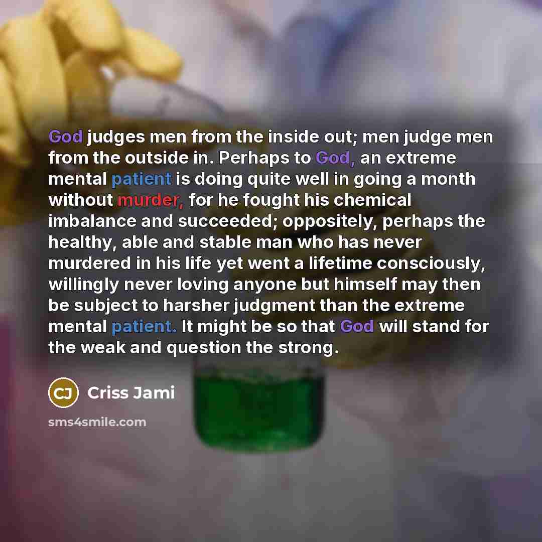 “God judges men from the inside out; men judge men from the outside in. Perhaps to God, an extreme mental patient is doing quite well in going a month without murder, for he fought his chemical imbalance and succeeded; oppositely, perhaps the healthy, able and stable man who has never murdered in…” quote by Criss Jami