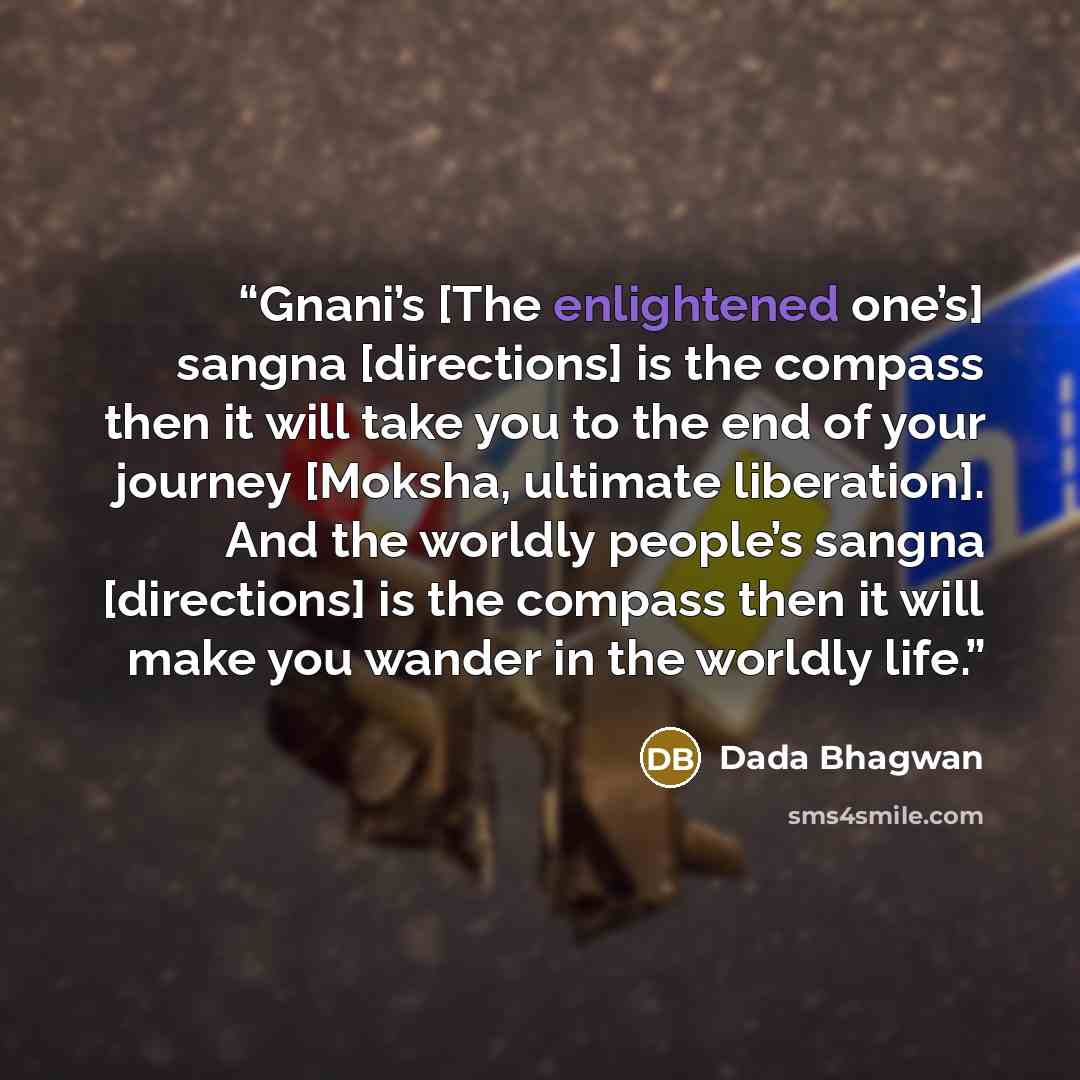 “Gnani’s [The enlightened one’s] sangna [directions] is the compass then it will take you to the end of your journey [Moksha, ultimate liberation]. And the worldly people’s sangna [directions] is the compass then it will make you wander in the worldly life.” quote by Dada Bhagwan